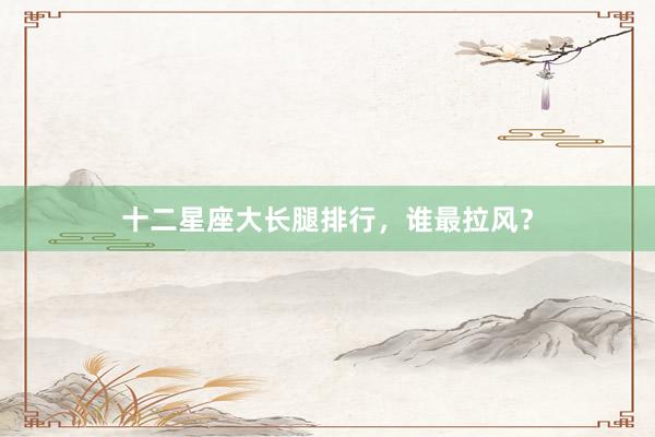 十二星座大长腿排行，谁最拉风？