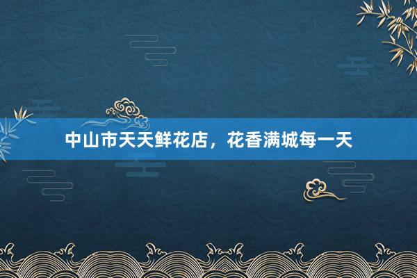 中山市天天鲜花店，花香满城每一天